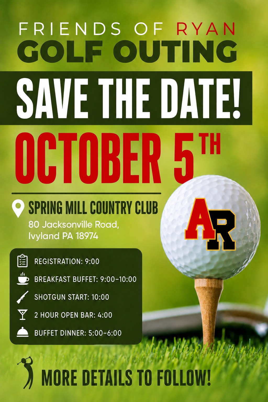 Friends of Ryan Golf Outing, Monday October 5th 2026, Spring Mill Country Club, 80 Jacksonville Road, Ivyland PA. Registration 9:00, breakfast buffet 9:00-10:00, shotgun start 10:00, two hour open bar 4:00, buffet dinner 5:00-6:00.
